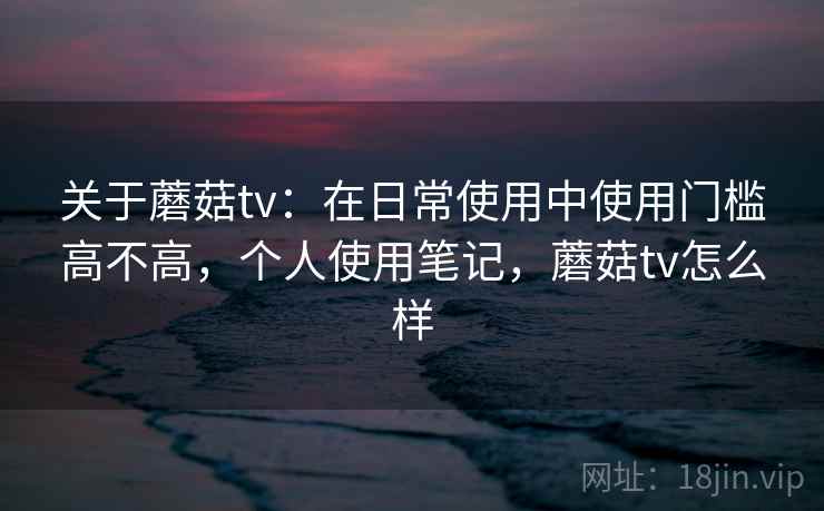 关于蘑菇tv：在日常使用中使用门槛高不高，个人使用笔记，蘑菇tv怎么样