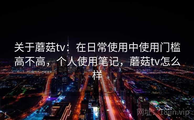 关于蘑菇tv：在日常使用中使用门槛高不高，个人使用笔记，蘑菇tv怎么样