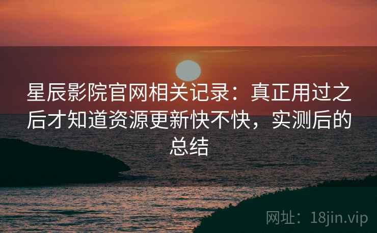 星辰影院官网相关记录：真正用过之后才知道资源更新快不快，实测后的总结