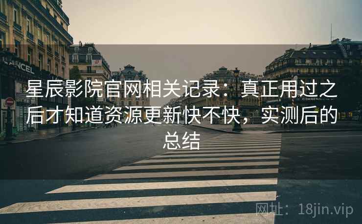 星辰影院官网相关记录：真正用过之后才知道资源更新快不快，实测后的总结