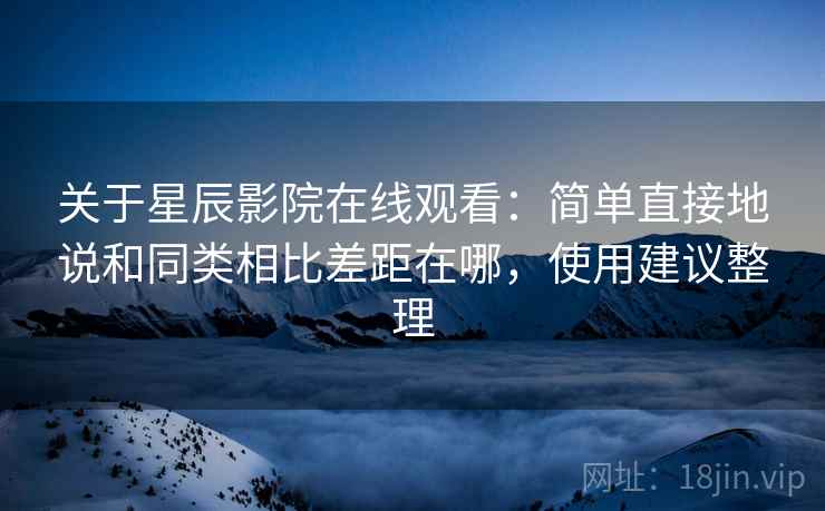 关于星辰影院在线观看：简单直接地说和同类相比差距在哪，使用建议整理