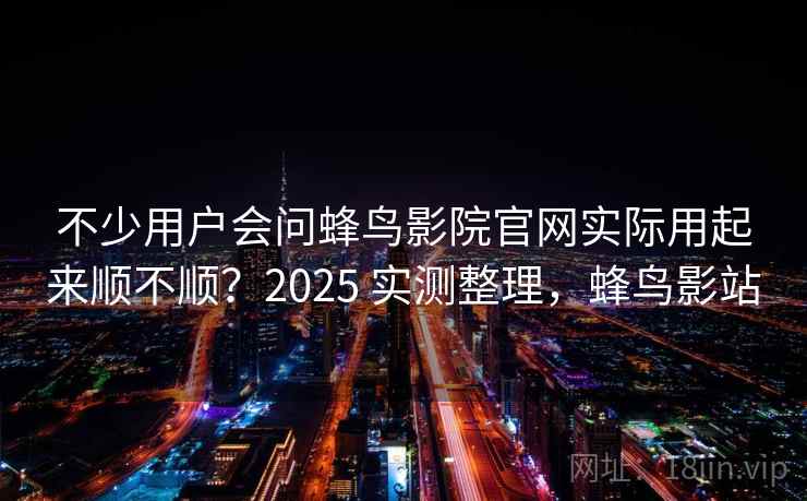 不少用户会问蜂鸟影院官网实际用起来顺不顺？2025 实测整理，蜂鸟影站