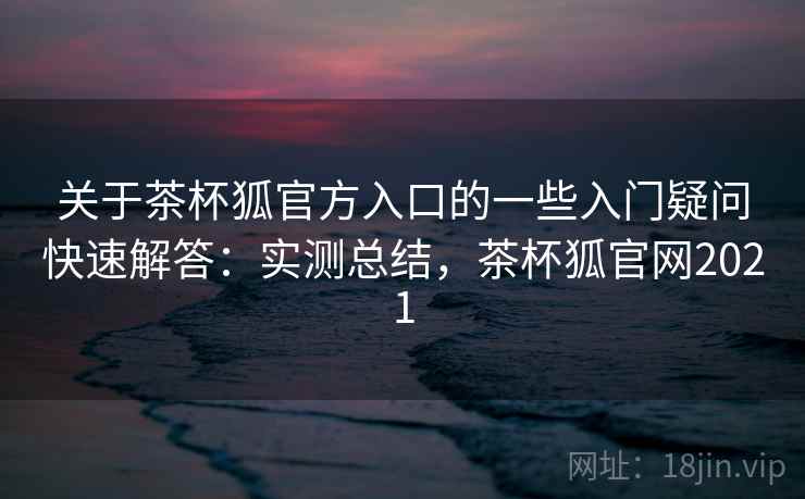 关于茶杯狐官方入口的一些入门疑问快速解答：实测总结，茶杯狐官网2021