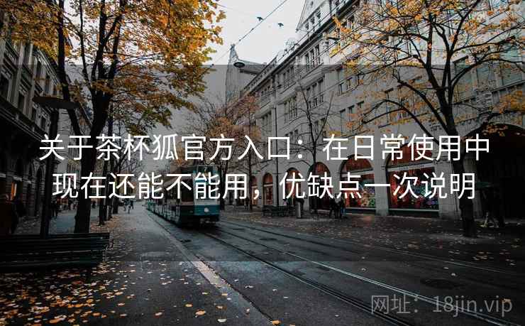 关于茶杯狐官方入口：在日常使用中现在还能不能用，优缺点一次说明