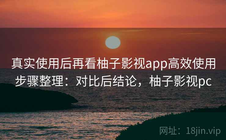 真实使用后再看柚子影视app高效使用步骤整理：对比后结论，柚子影视pc