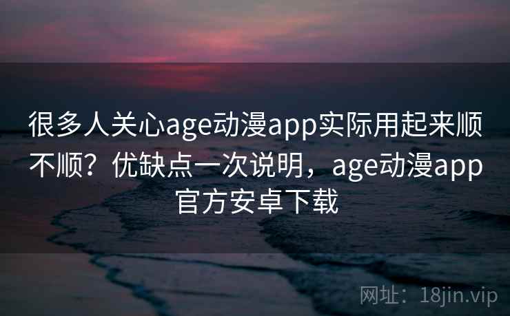 很多人关心age动漫app实际用起来顺不顺？优缺点一次说明，age动漫app官方安卓下载