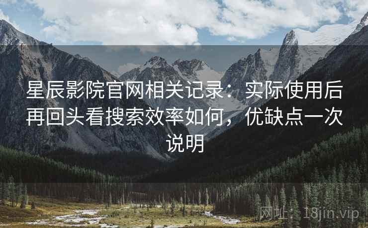 星辰影院官网相关记录：实际使用后再回头看搜索效率如何，优缺点一次说明