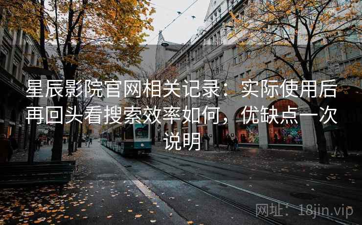 星辰影院官网相关记录：实际使用后再回头看搜索效率如何，优缺点一次说明