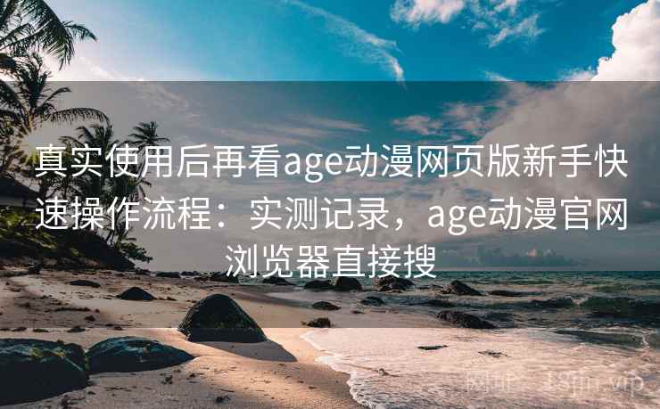 真实使用后再看age动漫网页版新手快速操作流程：实测记录，age动漫官网浏览器直接搜