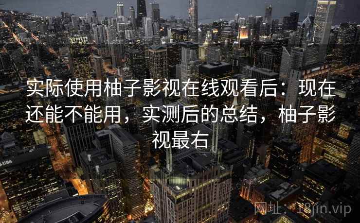 实际使用柚子影视在线观看后：现在还能不能用，实测后的总结，柚子影视最右