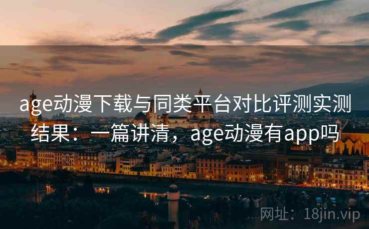 age动漫下载与同类平台对比评测实测结果：一篇讲清，age动漫有app吗