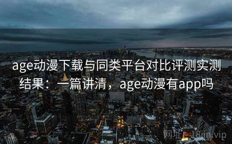 age动漫下载与同类平台对比评测实测结果：一篇讲清，age动漫有app吗