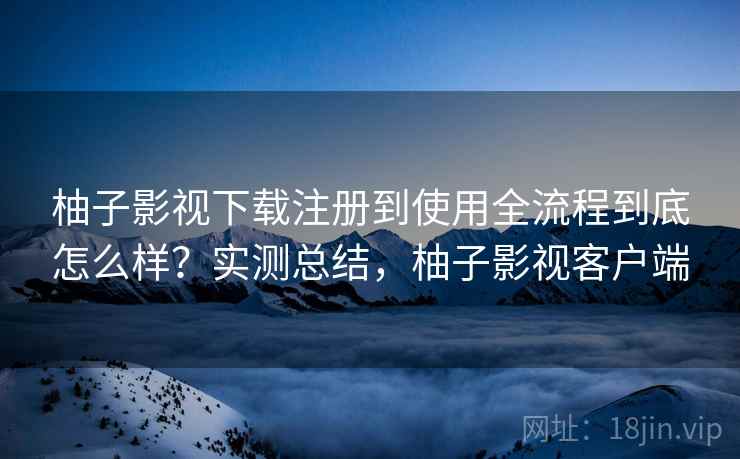 柚子影视下载注册到使用全流程到底怎么样？实测总结，柚子影视客户端