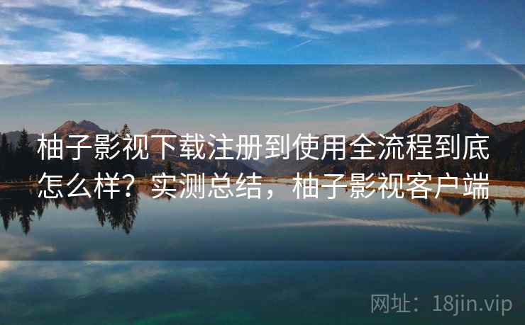 柚子影视下载注册到使用全流程到底怎么样？实测总结，柚子影视客户端