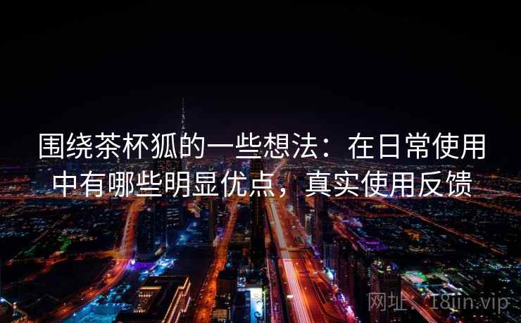 围绕茶杯狐的一些想法：在日常使用中有哪些明显优点，真实使用反馈