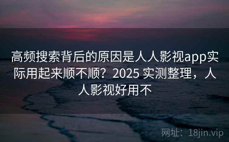 高频搜索背后的原因是人人影视app实际用起来顺不顺？2025 实测整理，人人影视好用不