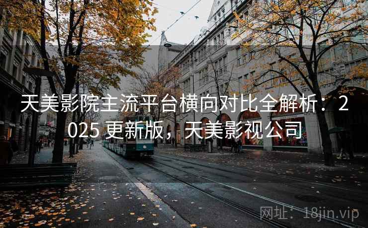 天美影院主流平台横向对比全解析：2025 更新版，天美影视公司