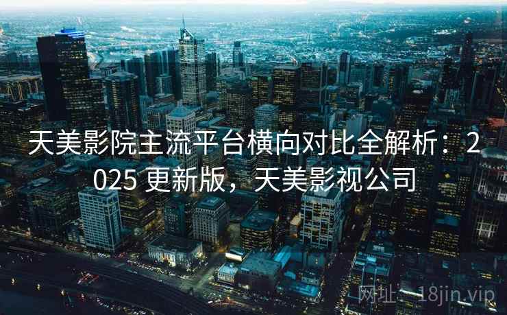 天美影院主流平台横向对比全解析：2025 更新版，天美影视公司