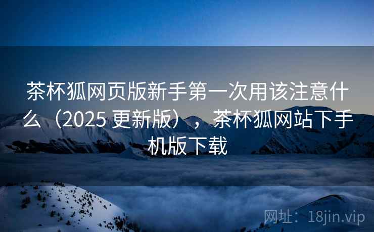 茶杯狐网页版新手第一次用该注意什么（2025 更新版），茶杯狐网站下手机版下载