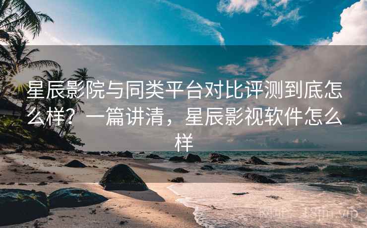 星辰影院与同类平台对比评测到底怎么样？一篇讲清，星辰影视软件怎么样