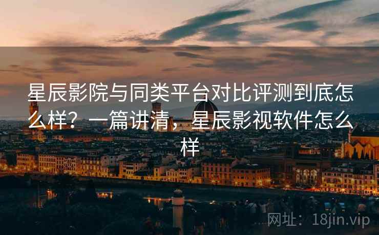 星辰影院与同类平台对比评测到底怎么样？一篇讲清，星辰影视软件怎么样