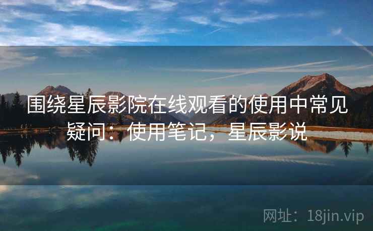 围绕星辰影院在线观看的使用中常见疑问：使用笔记，星辰影说