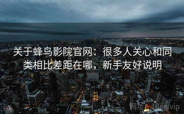 关于蜂鸟影院官网：很多人关心和同类相比差距在哪，新手友好说明