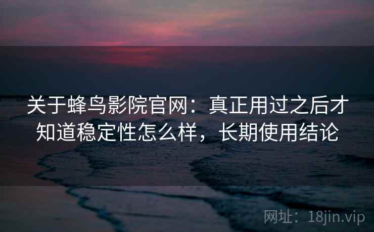关于蜂鸟影院官网：真正用过之后才知道稳定性怎么样，长期使用结论
