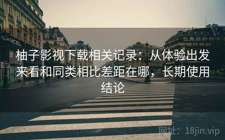 柚子影视下载相关记录：从体验出发来看和同类相比差距在哪，长期使用结论