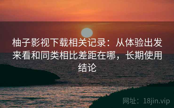 柚子影视下载相关记录：从体验出发来看和同类相比差距在哪，长期使用结论