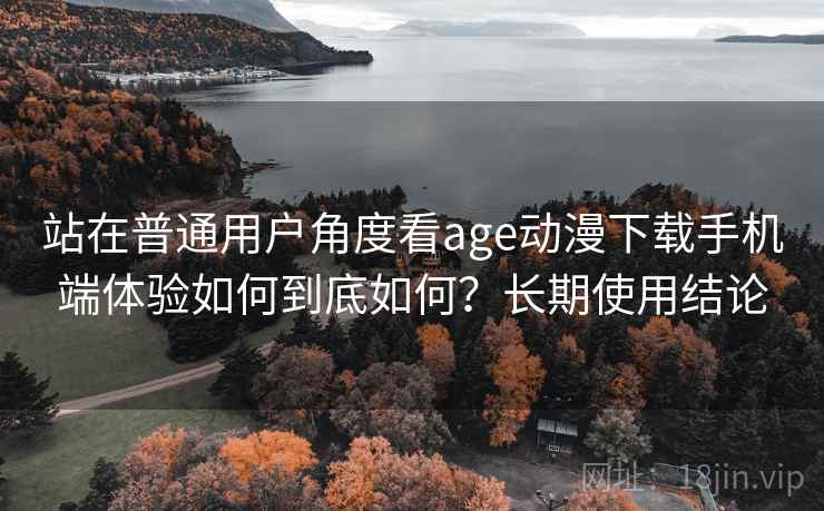 站在普通用户角度看age动漫下载手机端体验如何到底如何?长期使用结论 站在普通用户角度看age动漫下载手机端体验如何到底如何?长期使用结论