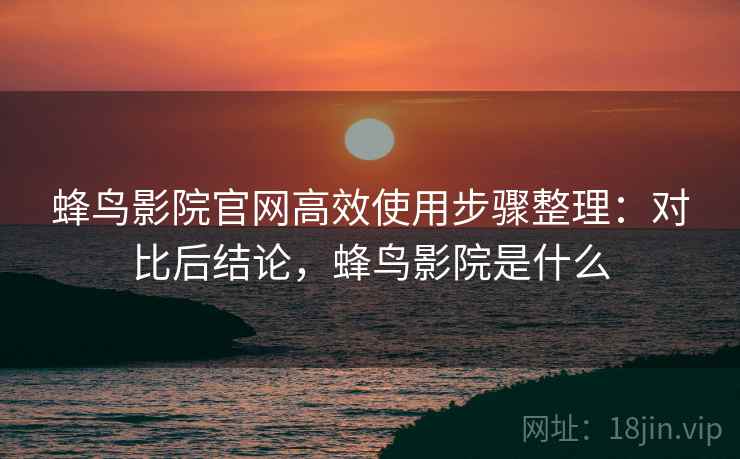 蜂鸟影院官网高效使用步骤整理：对比后结论，蜂鸟影院是什么