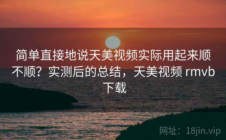 简单直接地说天美视频实际用起来顺不顺？实测后的总结，天美视频 rmvb 下载