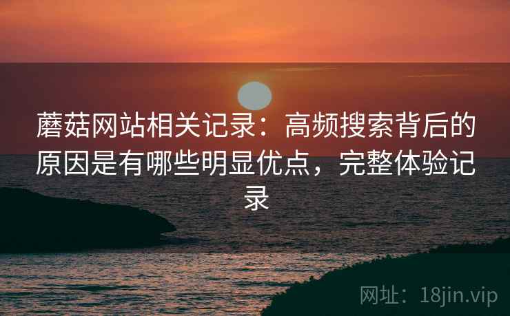 蘑菇网站相关记录:高频搜索背后的原因是有哪些明显优点,完整体验记录 蘑菇网站相关记录:高频搜索背后的原因是有哪些明显优点,完整体验记录