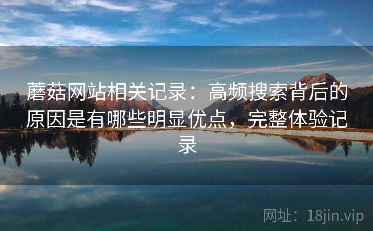 蘑菇网站相关记录:高频搜索背后的原因是有哪些明显优点,完整体验记录 蘑菇网站相关记录:高频搜索背后的原因是有哪些明显优点,完整体验记录