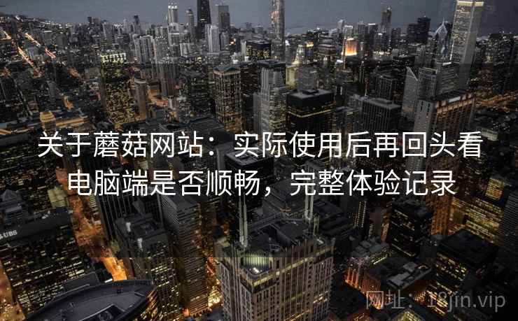 关于蘑菇网站:实际使用后再回头看电脑端是否顺畅,完整体验记录 关于蘑菇网站:实际使用后再回头看电脑端是否顺畅,完整体验记录