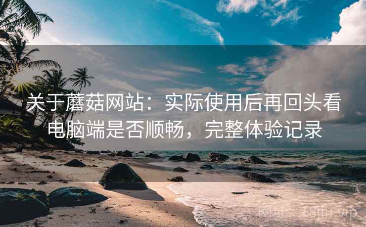 关于蘑菇网站:实际使用后再回头看电脑端是否顺畅,完整体验记录 关于蘑菇网站:实际使用后再回头看电脑端是否顺畅,完整体验记录