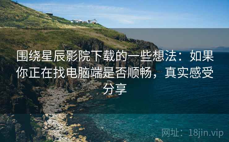 围绕星辰影院下载的一些想法：如果你正在找电脑端是否顺畅，真实感受分享