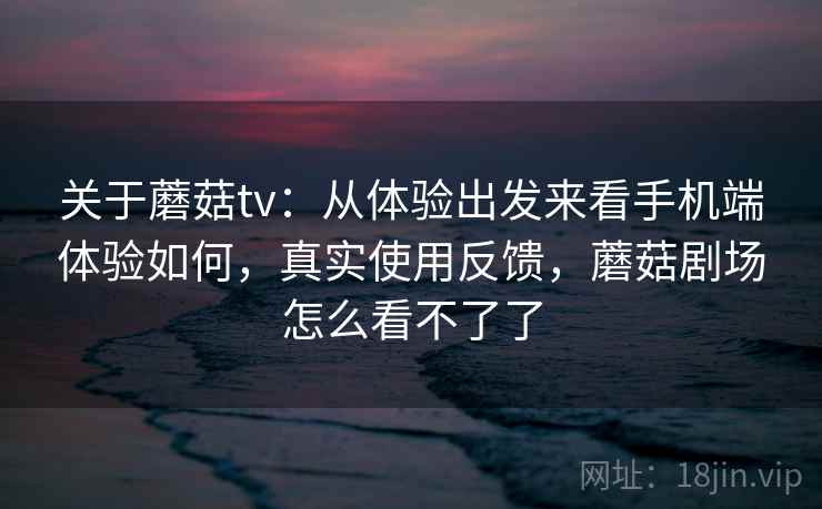关于蘑菇tv：从体验出发来看手机端体验如何，真实使用反馈，蘑菇剧场怎么看不了了