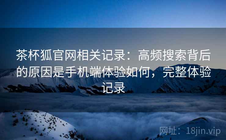 茶杯狐官网相关记录：高频搜索背后的原因是手机端体验如何，完整体验记录