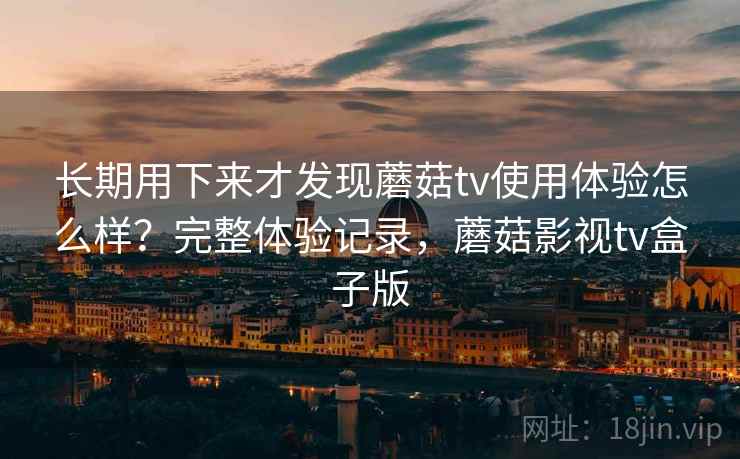 长期用下来才发现蘑菇tv使用体验怎么样？完整体验记录，蘑菇影视tv盒子版