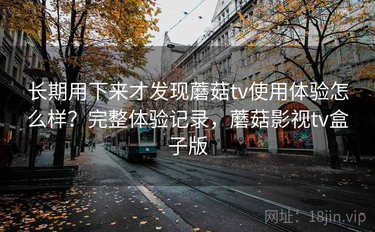 长期用下来才发现蘑菇tv使用体验怎么样？完整体验记录，蘑菇影视tv盒子版