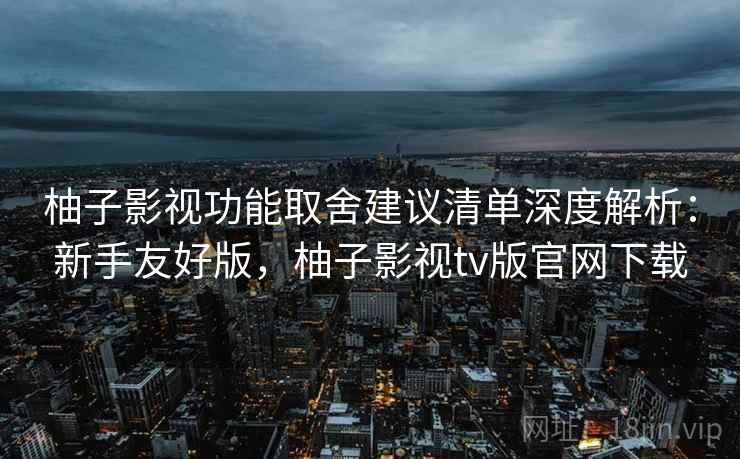柚子影视功能取舍建议清单深度解析：新手友好版，柚子影视tv版官网下载
