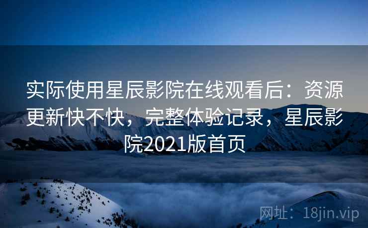实际使用星辰影院在线观看后：资源更新快不快，完整体验记录，星辰影院2021版首页