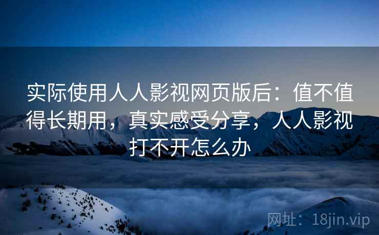 实际使用人人影视网页版后：值不值得长期用，真实感受分享，人人影视打不开怎么办