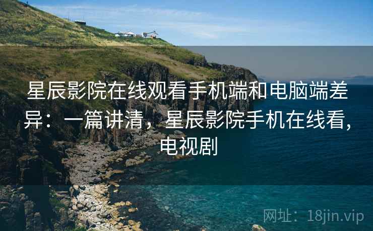 星辰影院在线观看手机端和电脑端差异：一篇讲清，星辰影院手机在线看,电视剧