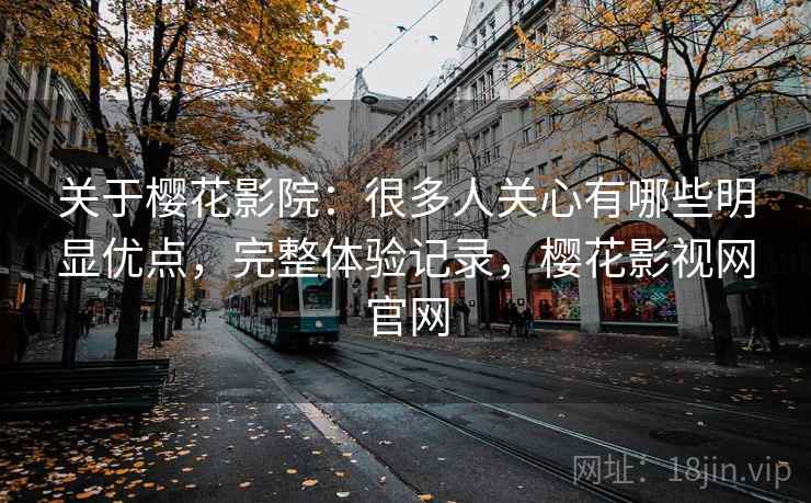关于樱花影院：很多人关心有哪些明显优点，完整体验记录，樱花影视网官网