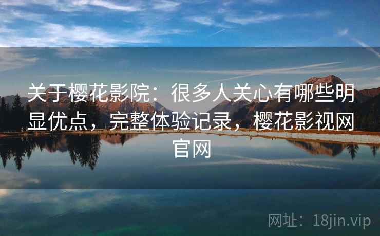 关于樱花影院：很多人关心有哪些明显优点，完整体验记录，樱花影视网官网