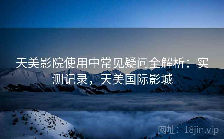 天美影院使用中常见疑问全解析：实测记录，天美国际影城
