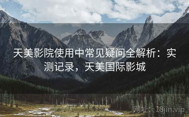 天美影院使用中常见疑问全解析：实测记录，天美国际影城